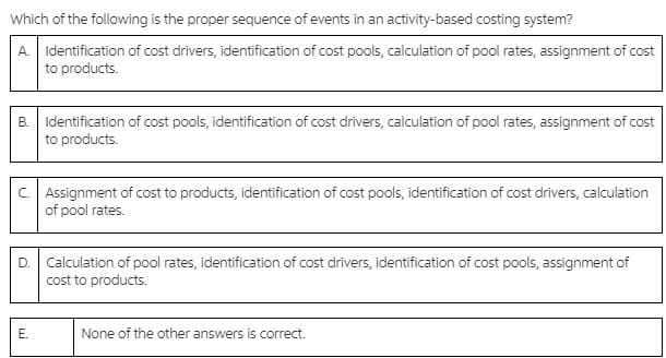 Which of the following is the proper sequence of events in an activity-based costing system?
A Identification of cost drivers, identification of cost pools, calculation of pool rates, assignment of cost
to products.
B. Identification of cost pools, identification of cost drivers, calculation of pool rates, assignment of cost
to products.
C. Assignment of cost to products, identification of cost pools, identification of cost drivers, calculation
of pool rates.
Calculation of pool rates, identification of cost drivers, identification of cost pools, assignment of
cost to products.
D.
E.
None of the other answers is correct.
