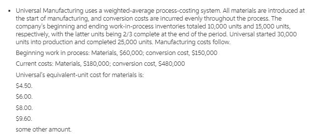 Universal Manufacturing uses a weighted-average process-costing system. All materials are introduced at
the start of manufacturing, and conversion costs are incurred evenly throughout the process. The
company's beginning and ending work-in-process inventories totaled 10,000 units and 15,000 units,
respectively, with the latter units being 2/3 complete at the end of the period. Universal started 30,000
units into production and completed 25,000 units. Manufacturing costs follow.
Beginning work in process: Materials, S60,000; conversion cost, S150,000
Current costs: Materials, $180,000; conversion cost, $480,000
Universal's equivalent-unit cost for materials is:
$4.50.
$6.00.
$8.00.
$9.60.
some other amount.
