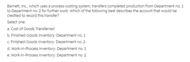 Barnett, Inc., which uses a process-costing system, transfers completed production from Department no. 1
to Department no. 2 for further work. Which of the following best describes the account that would be
credited to record this transfer?
Select one:
a. Cost of Goods Transferred
b. Finished-Goods Inventory: Department no. 1
C. Finished-Goods Inventory: Department no. 2
d. Work-in-Process Inventory: Department no. 1
e. Work-in-Process Inventory: Department no. 2
