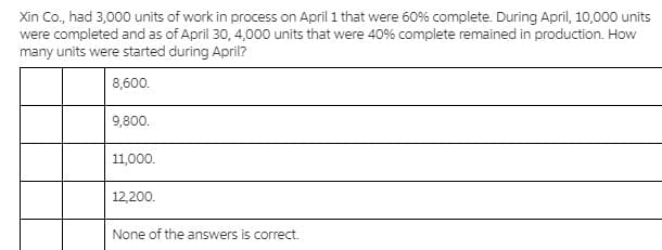 Xin Co., had 3,000 units of work in process on April 1 that were 60% complete. During April, 10,000 units
were completed and as of April 30, 4,000 units that were 40% complete remained in production. How
many units were started during April?
8,600.
9,800.
11,000.
12,200.
None of the answers is correct.
