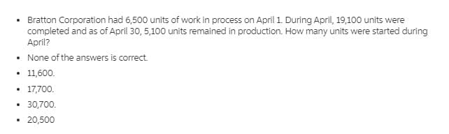 Bratton Corporation had 6,500 units of work in process on April 1. During April, 19,100 units were
completed and as of April 30, 5,100 units remained in production. How many units were started during
April?
• None of the answers is correct.
11,600.
17,700.
• 30,700.
• 20,500
