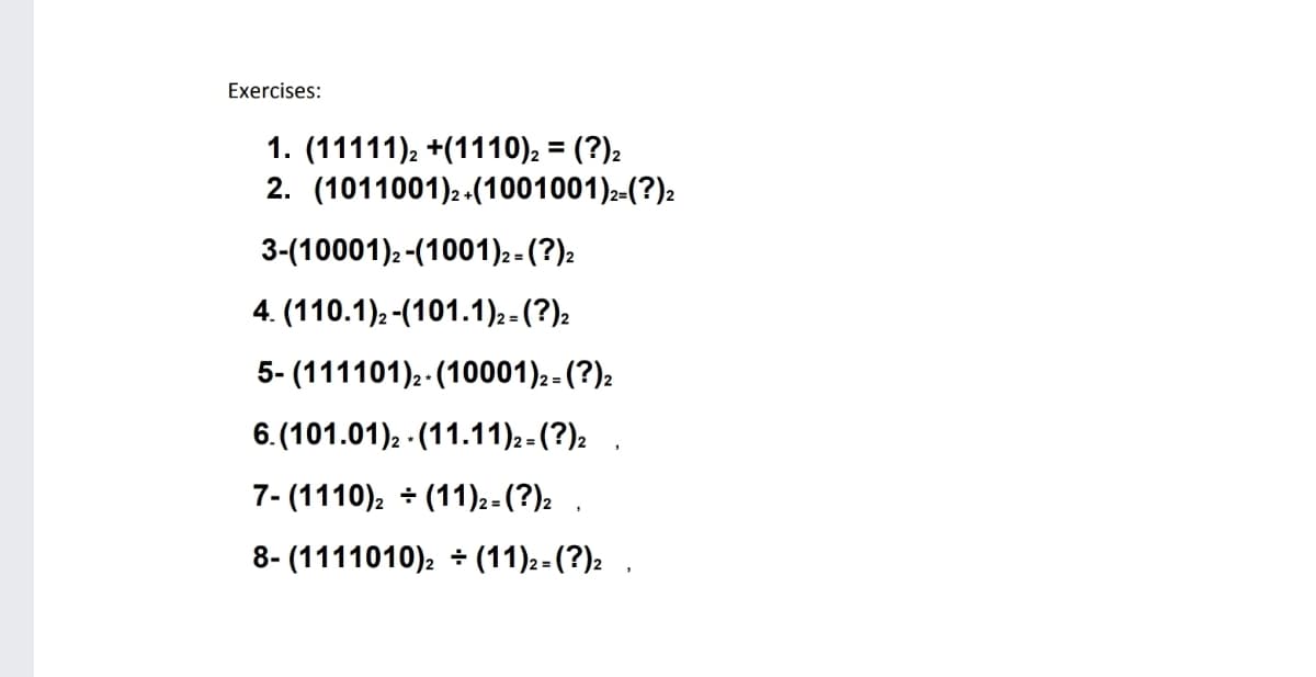 Exercises:
1. (11111), +(1110), = (?)2
2. (1011001)2-(1001001)2-(?)2
%3D
3-(10001)2-(1001)2- (?)2
4. (110.1)2-(101.1)2-(?)2
5- (111101).-(10001)2- (?)2
6. (101.01)2 - (11.11)2-(?)2 .
7- (1110), - (11)2 - (?): .
8- (1111010). + (11)2-(?)2 ,
