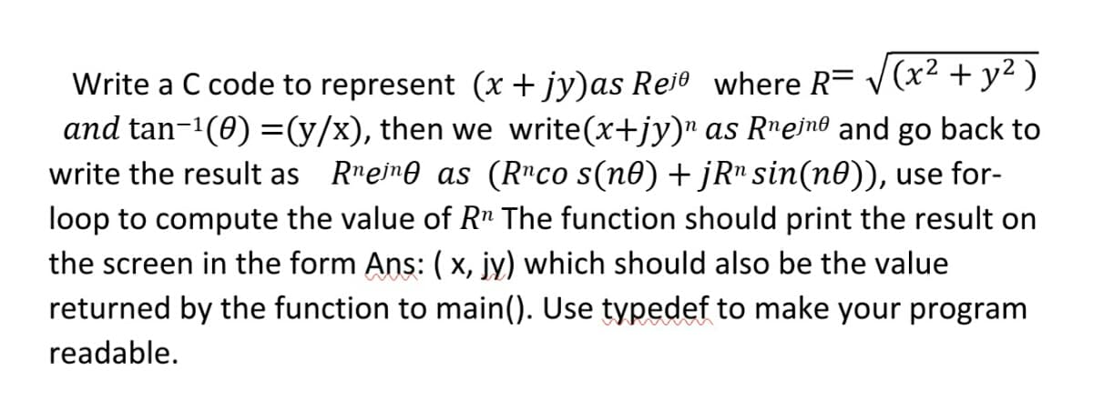 Write a C code to represent (x + jy)as Rei0 where R= v(x² + y² )
and tan-1(0) =(y/x), then we write(x+jy)" as R"eino and go back to
write the result as Rmeime as (R"co s(n0) + jR" sin(n0)), use for-
loop to compute the value of R" The function should print the result on
the screen in the form Ans: (x, jy) which should also be the value
returned by the function to main(). Use typedef to make your program
readable.
