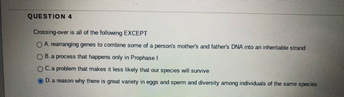 QUESTION 4
Crossing-over is all of the following EXCEPT
O A. rearranging genes to combine some of a person's mother's and father's DNA into an inheritable strand
O B. a process that happens only in Prophase
O C.a problem that makes it less likely that our species will survive
D. a reason why there is great variety in eggs and sperm and diversity among individuals of the same species
