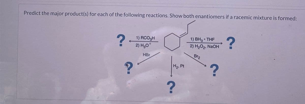 Predict the major product(s) for each of the following reactions. Show both enantiomers if a racemic mixture is formed:
?
1) RCO₂H
2) H₂O+
HBr
H₂, Pt
•
1) BH3 THF
2) H2O2, NaOH
Br2
?
?
?