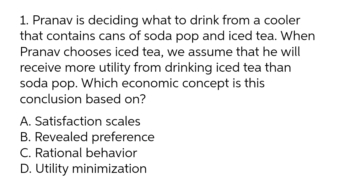 1. Pranav is deciding what to drink from a cooler
that contains cans of soda pop and iced tea. When
Pranav chooses iced tea, we assume that he will
receive more utility from drinking iced tea than
soda pop. Which economic concept is this
conclusion based on?
A. Satisfaction scales
B. Revealed preference
C. Rational behavior
D. Utility minimization
