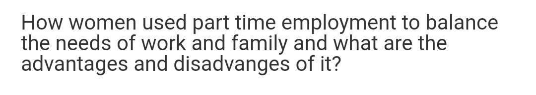 How women used part time employment to balance
the needs of work and family and what are the
advantages and disadvanges of it?
