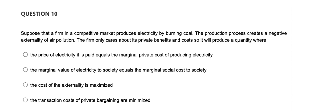 QUESTION 10
Suppose that a firm in a competitive market produces electricity by burning coal. The production process creates a negative
externality of air pollution. The firm only cares about its private benefits and costs so it will produce a quantity where
O the price of electricity it is paid equals the marginal private cost of producing electricity
O the marginal value of electricity to society equals the marginal social cost to society
the cost of the externality is maximized
O the transaction costs of private bargaining are minimized
