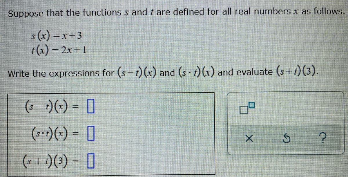 Suppose that the functions s and t are defined for all real numbers x as follows.
s (x) =x+3
t(x) = 2x+1
Write the expressions for (s-t)(x) and (s t)(x) and evaluate (s+t)(3).
(- - )(-) = 0
(*-:)(+) = [
(s + 1)(3) = 0
