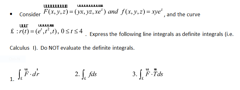 Consider F(x, y,z)= (yx, yz,xe²) and f(x,y,z)= xye²
, and the curve
ULur
£ :r(t) = (e',t,t), 0<t<4
Express the following line integrals as definite integrals (i.e.
Calculus 1). Do NOT evaluate the definite integrals.
2. f, fds
3. F Tds
F.dr
1.
