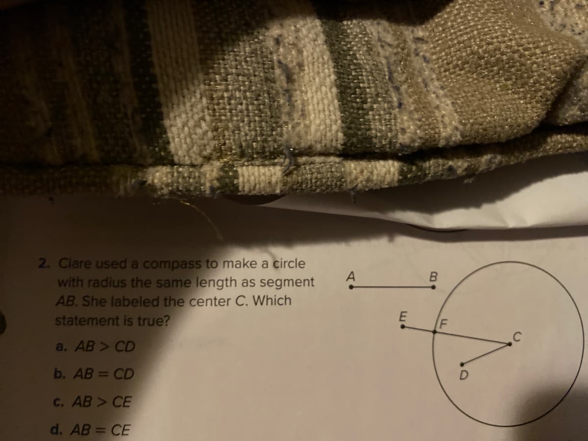 2. Clare used a compass to make a circle
with radius the same length as segment
AB. She labeled the center C. Which
A
statement is true?
a. AB > CD
b. AB = CD
C. AB > CE
d. AB = CE
F.
