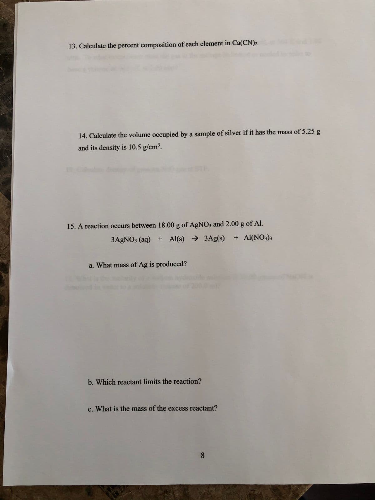 13. Calculate the percent composition of each element in Ca(CN)2
14. Calculate the volume occupied by a sample of silver if it has the mass of 5.25 g
and its density is 10.5 g/cm'.
15. A reaction occurs between 18.00 g of AgNO3 and 2.00 g of Al.
3A£NO3 (aq) + Al(s) → 3Ag(s)
+ Al(NO3)3
a. What mass of Ag is produced?
b. Which reactant limits the reaction?
c. What is the mass of the excess reactant?
8.
