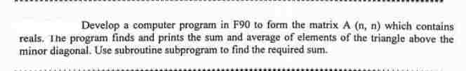 Develop a computer program in F90 to form the matrix A (n, n) which contains
reals. The program finds and prints the sum and average of elements of the triangle above the
minor diagonal. Use subroutine subprogram to find the required sum.
MONIKA