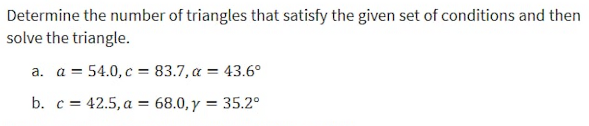 Determine the number of triangles that satisfy the given set of conditions and then
solve the triangle.
a = 54.0, c = 83.7, a = 43.6°
а.
b. c = 42.5, a = 68.0,y = 35.2°
