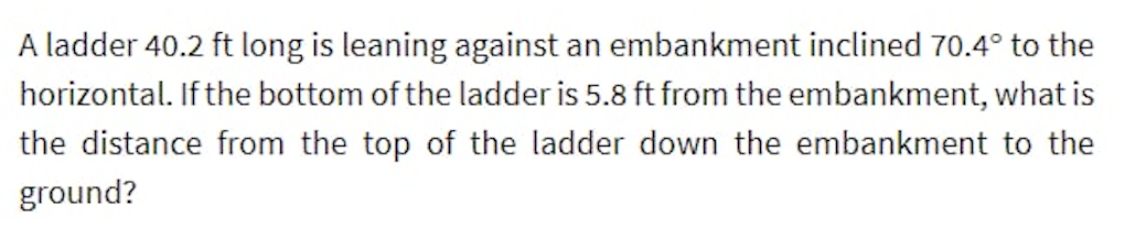 A ladder 40.2 ft long is leaning against an embankment inclined 70.4° to the
horizontal. If the bottom of the ladder is 5.8 ft from the embankment, what is
the distance from the top of the ladder down the embankment to the
ground?
