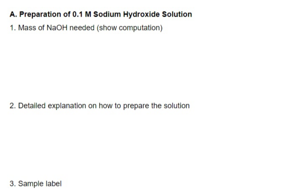 A. Preparation of 0.1 M Sodium Hydroxide Solution
1. Mass of NaOH needed (show computation)
2. Detailed explanation on how to prepare the solution
3. Sample label
