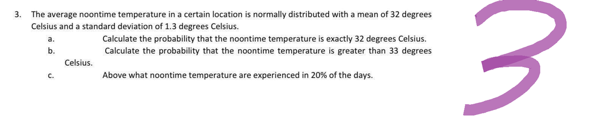 3. The average noontime temperature in a certain location is normally distributed with a mean of 32 degrees
Celsius and a standard deviation of 1.3 degrees Celsius.
a.
b.
C.
Celsius.
Calculate the probability that the noontime temperature is exactly 32 degrees Celsius.
Calculate the probability that the noontime temperature is greater than 33 degrees
Above what noontime temperature are experienced in 20% of the days.
3