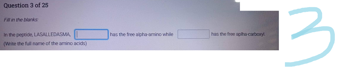 Question 3 of 25
Fill in the blanks:
In the peptide, LASALLEDASMA,
(Write the full name of the amino acids)
has the free alpha-amino while
has the free aplha-carboxyl.
3