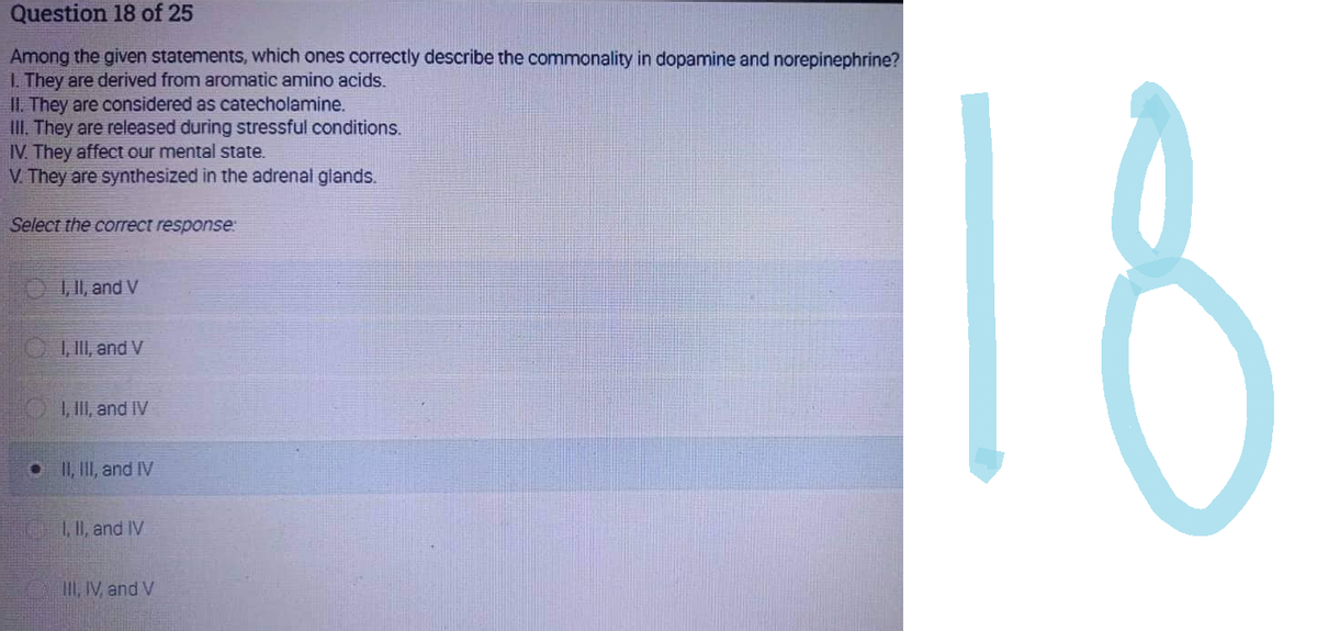 Question 18 of 25
Among the given statements, which ones correctly describe the commonality in dopamine and norepinephrine?
1. They are derived from aromatic amino acids.
II. They are considered as catecholamine.
III. They are released during stressful conditions.
IV. They affect our mental state.
V. They are synthesized in the adrenal glands.
Select the correct response:
I, II, and V
I, III, and V
I, III, and IV
II, III, and IV
I, II, and IV
III, IV, and V
18