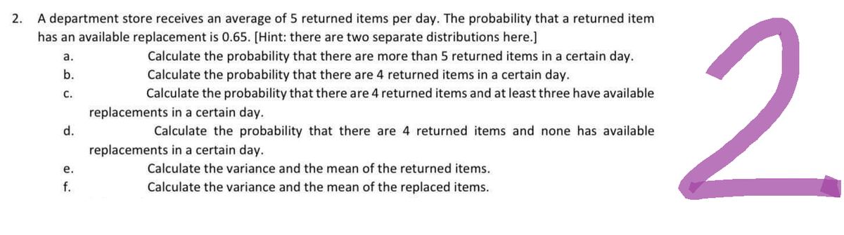 2.
A department store receives an average of 5 returned items per day. The probability that a returned item
has an available replacement is 0.65. [Hint: there are two separate distributions here.]
a.
b.
C.
d.
e.
ته نه
Calculate the probability that there are more than 5 returned items in a certain day.
Calculate the probability that there are 4 returned items in a certain day.
Calculate the probability that there are 4 returned items and at least three have available
replacements in a certain day.
Calculate the probability that there are 4 returned items and none has available
replacements in a certain day.
Calculate the variance and the mean of the returned items.
Calculate the variance and the mean of the replaced items.
2