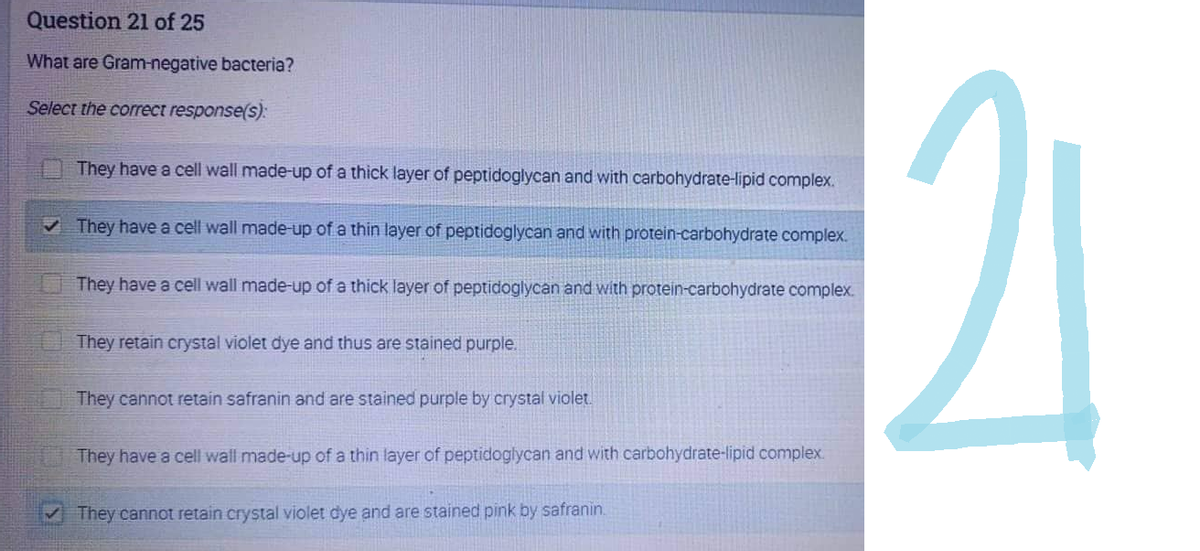 Question 21 of 25
What are Gram-negative bacteria?
Select the correct response(s):
They have a cell wall made-up of a thick layer of peptidoglycan and with carbohydrate-lipid complex.
✓ They have a cell wall made-up of a thin layer of peptidoglycan and with protein-carbohydrate complex.
They have a cell wall made-up of a thick layer of peptidoglycan and with protein-carbohydrate complex.
They retain crystal violet dye and thus are stained purple.
They cannot retain safranin and are stained purple by crystal violet.
They have a cell wall made-up of a thin layer of peptidoglycan and with carbohydrate-lipid complex.
They cannot retain crystal violet dye and are stained pink by safranin.
21