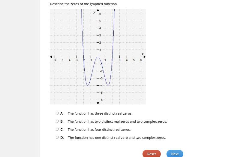 **Describe the zeros of the graphed function.**

Below is a graph of a function. The graph of the function crosses the x-axis at three distinct points. These points are the zeros of the function.

![Graph of Function](image.png)

The graph shows a curve with the following details:
- The x-axis ranges from -6 to 6.
- The y-axis ranges from -6 to 6.
- The function intersects the x-axis at three points: approximately at -2, 0, and 2. 

These intersection points (where the curve crosses the x-axis) represent the zeros of the function.

**Question: Describe the zeros of the graphed function.**

- **A.** The function has three distinct real zeros.
- **B.** The function has two distinct real zeros and two complex zeros.
- **C.** The function has four distinct real zeros.
- **D.** The function has one distinct real zero and two complex zeros.

**Answer:**
The correct answer is **A.** The function has three distinct real zeros.

*[Reset]*  *[Next]*