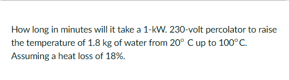 How long in minutes will it take a 1-kW. 230-volt percolator to raise
the temperature of 1.8 kg of water from 20° C up to 100°C.
Assuming a heat loss of 18%.
