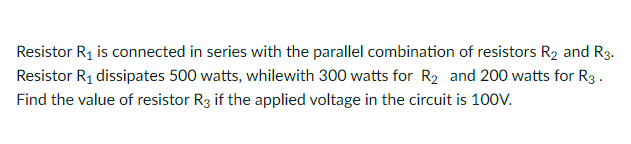 Resistor R1 is connected in series with the parallel combination of resistors R2 and R3.
Resistor R1 dissipates 500 watts, whilewith 300 watts for R2 and 200 watts for R3.
Find the value of resistor R3 if the applied voltage in the circuit is 100V.
