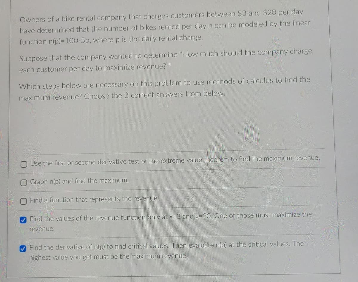 Owners of a bike rental company that charges customers between $3 and $20 per day
have determined that the number of bikes rented per day n can be modeled by the linear
function n(p)=100-5p, where p is the daily rental charge.
Suppose that the company wanted to determine "How much should the company charge
each customer per day to maximize revenue?
Which steps below are necessary on this problem to use methods of calculus to find the
maximum revenue? Choose the 2 correct answers from below.
N Use the first or second derivative test or the extreme value theorem to find the maximum revenue.
Graph n(p) and find the maximum.
Find a function that represents the revenue.
V Find the values of the revenue function only at x=3 and x=20. One of those must maximize the
revenue.
Find the derivative of n(p) to find critical values. Then evaluate n(p) at the critical values. The
highest value you get must be the maximum revenue.
