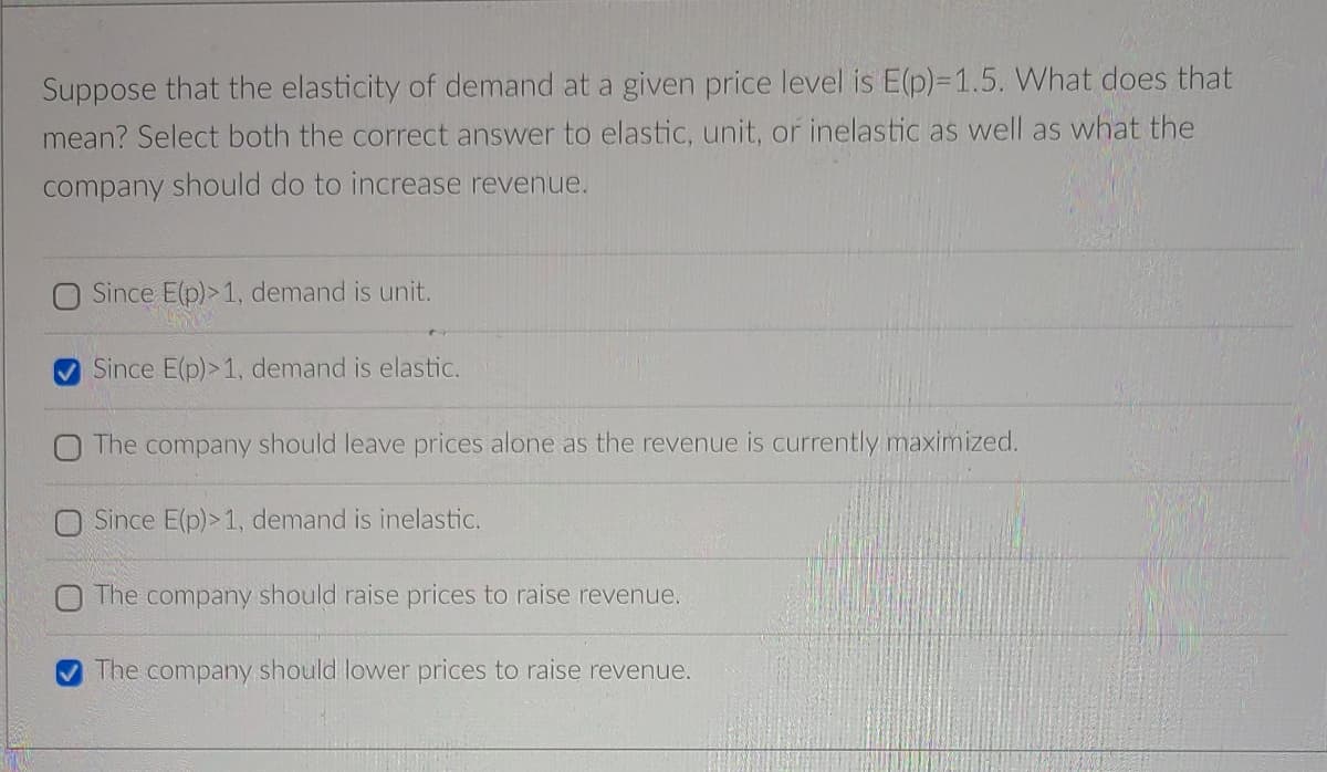 Suppose that the elasticity of demand at a given price level is E(p)%3D1.5. What does that
mean? Select both the correct answer to elastic, unit, or inelastic as well as what the
company should do to increase revenue.
O Since E(p)>1, demand is unit.
Since E(p)>1, demand is elastic.
O The company should leave prices alone as the revenue is currently maximized.
O Since E(p)> 1, demand is inelastic.
The company should raise prices to raise revenue.
The company should lower prices to raise revenue.
