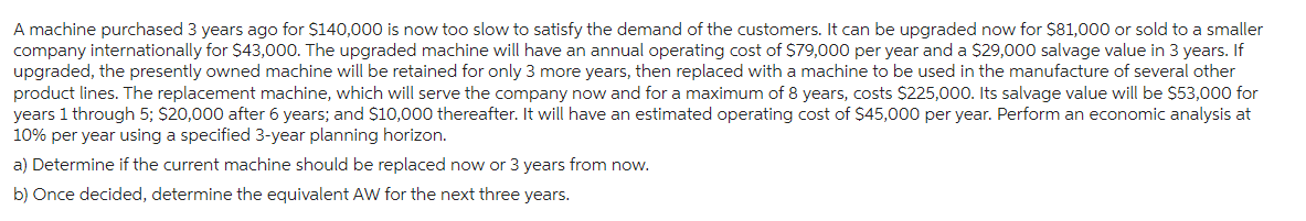 A machine purchased 3 years ago for $140,000 is now too slow to satisfy the demand of the customers. It can be upgraded now for $81,000 or sold to a smaller
company internationally for $43,000. The upgraded machine will have an annual operating cost of $79,000 per year and a $29,000 salvage value in 3 years. If
upgraded, the presently owned machine will be retained for only 3 more years, then replaced with a machine to be used in the manufacture of several other
product lines. The replacement machine, which will serve the company now and for a maximum of 8 years, costs $225,000. Its salvage value will be $53,000 for
years 1 through 5; $20,000 after 6 years; and $10,000 thereafter. It will have an estimated operating cost of $45,000 per year. Perform an economic analysis at
10% per year using a specified 3-year planning horizon.
a) Determine if the current machine should be replaced now or 3 years from now.
b) Once decided, determine the equivalent AW for the next three years.