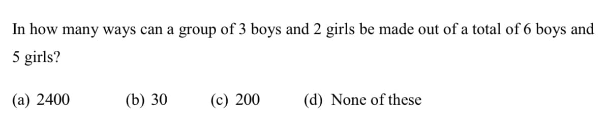 In how many ways can a group of 3 boys and 2 girls be made out of a total of 6 boys and
5 girls?
(a) 2400
(b) 30
(c) 200
(d) None of these
