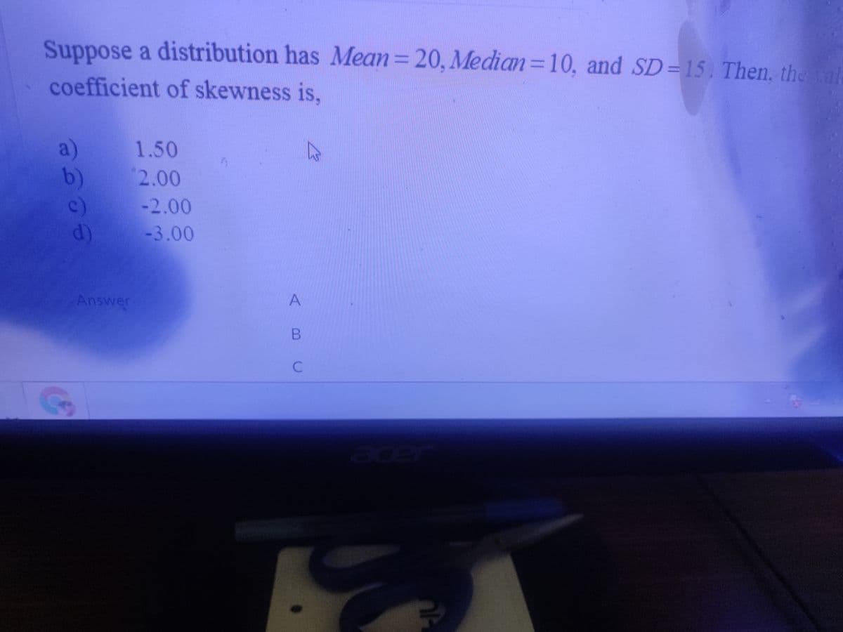 Suppose a distribution has Mean=20, Median=10, and SD=15. Then, the
coefficient of skewness is,
a)
1.50
2.00
b)
c)
d)
-2.00
-3.00
Answer
A
cer
