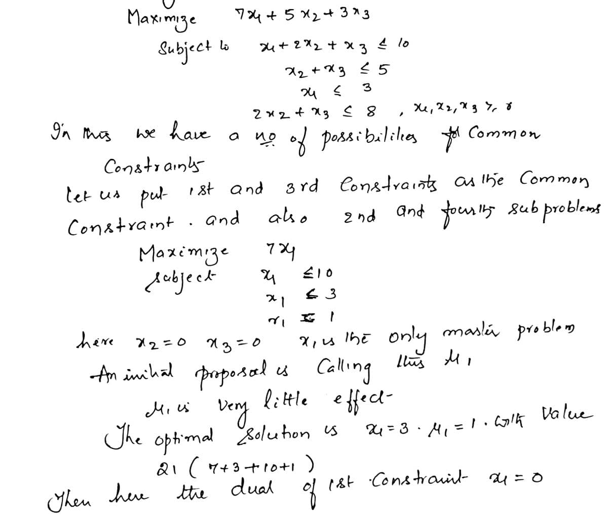 Maximze
Subject la
ワ4+5X2+3×3
u+ 2X2 + x
4 lo
X2+X3 < 5
2x2+ X3 8
9'n mos
we have a ng od possi baliles *
Common
Constrainy
3 rd Constraints as lhe Common
And foum s sub problems
tet us put
1st and
and
aso
2りd
Constraint .
Maximize
debjeck
二10
only
here x2=0 xg=0
x,s lhe maslú problem
proporsal es Calling
little effect-
bery
optimal
&i(マ+3+10+! )
dual
An inihal
Mi us
Value
The l Solution us
24=3.A」=1, Colケ
1st Constrauirl- au=0
Theu hee ttie
