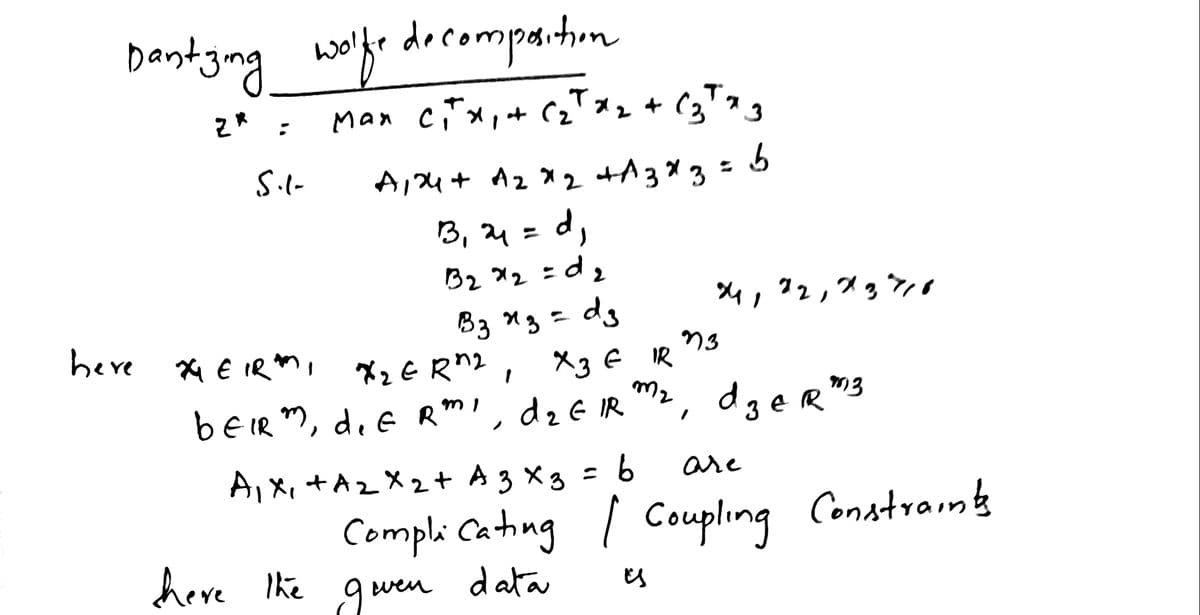 Dantyng wlfe decompatin
Man ciTx, t (2" *z + (3™g
z* :
S.l-
A,4 + A2 X 2
+A3* 3 =
3, 4= d,
B2 x2 = d2
dg
4,72,7gン
B3 13 =
X2 E Rn2, 3 € IR
dzE IR
heve Xx E IR
m2, d3eR
beIR m, d.E Rm', dz€ IR m2, dger"3
are
A,X, +A2 X2+ A 3 x3 = 6
Compli Cating / Coupling Constrains
data
heve The gu
wen
Es
