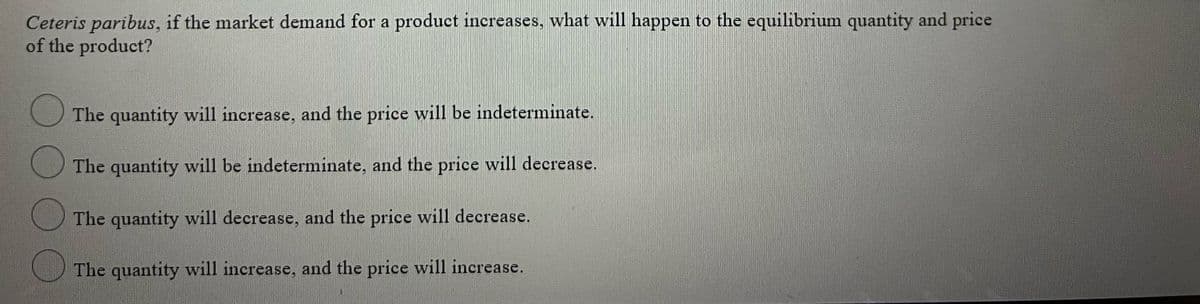 Ceteris paribus, if the market demand for a product increases, what will happen to the equilibrium quantity and price
of the product?
The quantity will increase, and the price will be indeterminate.
The quantity will be indeterminate, and the price will decrease.
The quantity will decrease, and the price will decrease.
The quantity will increase, and the price will increase.
