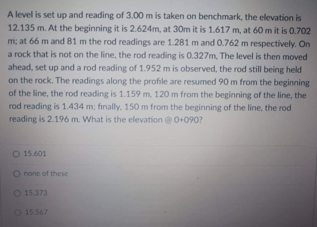 A level is set up and reading of 3.00 m is taken on benchmark, the elevation is
12.135 m. At the beginning it is 2.624m, at 30m it is 1.617 m, at 60 m it is 0.702
m; at 66 m and 81 m the rod readings are 1.281 m and 0.762 m respectively. On
a rock that is not on the line, the rod reading is 0.327m, The level is then moved
ahead, set up and a rod reading of 1.952 m is observed, the rod still being held
on the rock. The readings along the profile are resumed 90 m from the beginning
of the line, the rod reading is 1.159 m, 120 m from the beginning of the line, the
rod reading is 1.434 m; finally, 150 m from the beginning of the line, the rod
reading is 2.196 m. What is the elevation @ 0+090?
O 15.601
none of these
15.373
15.567