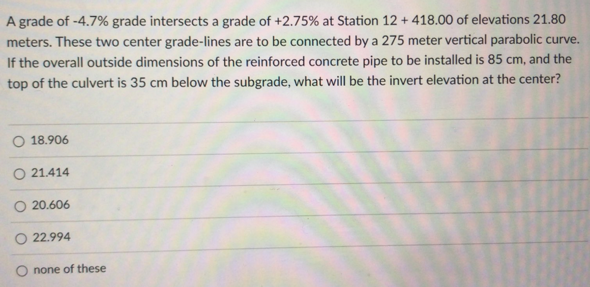 A grade of -4.7% grade intersects a grade of +2.75% at Station 12 +418.00 of elevations 21.80
meters. These two center grade-lines are to be connected by a 275 meter vertical parabolic curve.
If the overall outside dimensions of the reinforced concrete pipe to be installed is 85 cm, and the
top of the culvert is 35 cm below the subgrade, what will be the invert elevation at the center?
18.906
O 21.414
O 20.606
O22.994
none of these