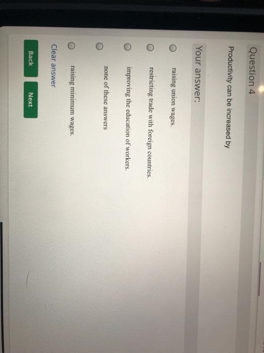 Question 4
Productivity can be increased by
Your answer:
raising union wages.
restricting trade with foreign countries.
improving the education of workers.
none of these answers
raising minimum wages.
Clear answer
Back
Next
