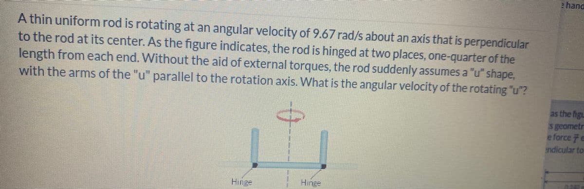 A thin uniform rod is rotating at an angular velocity of 9.67 rad/s about an axis that is perpendicular
to the rod at its center. As the figure indicates, the rod is hinged at two places, one-quarter of the
length from each end. Without the aid of external torques, the rod suddenly assumes a "u" shape,
with the arms of the "u" parallel to the rotation axis. What is the angular velocity of the rotating "u"?
as the figu
s geometr
e force e
indicular to