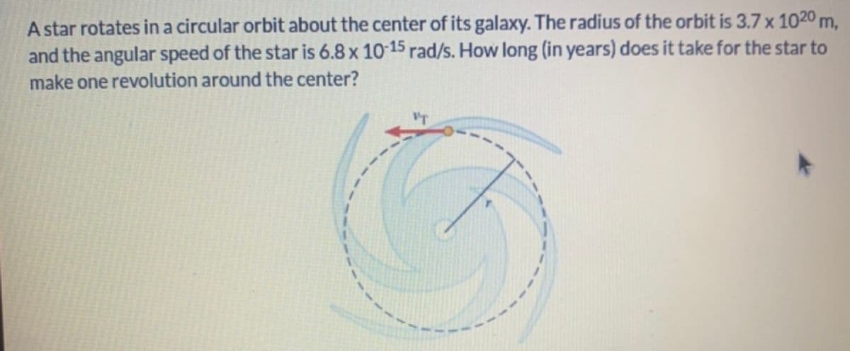 A star rotates in a circular orbit about the center of its galaxy. The radius of the orbit is 3.7 x 102⁰ m,
and the angular speed of the star is 6.8 x 10-15 rad/s. How long (in years) does it take for the star to
make one revolution around the center?