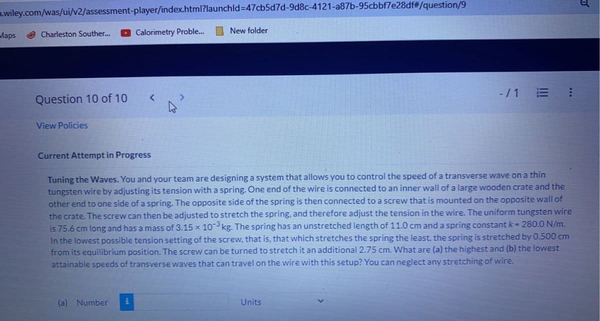 m.wiley.com/was/ui/v2/assessment-player/index.html?launchId=47cb5d7d-9d8c-4121-a87b-95cbbf7e28df#/question/9
Maps
Charleston Souther...
Question 10 of 10
View Policies
Calorimetry Proble...
Current Attempt in Progress
(a) Number i
New folder
Tuning the Waves. You and your team are designing a system that allows you to control
the
speed of a transverse wave on a thin
tungsten wire by adjusting its tension with a spring. One end of the wire is connected to an inner wall of a large wooden crate and the
other end to one side of a spring. The opposite side of the spring is then connected to a screw that is mounted on the opposite wall of
the crate. The screw can then be adjusted to stretch the spring, and therefore adjust the tension in the wire. The uniform tungsten wire
is 75.6 cm long and has a mass of 3.15 x 10-3 kg. The spring has an unstretched length of 11.0 cm and a spring constant k = 280.0 N/m.
In the lowest possible tension setting of the screw, that is, that which stretches the spring the least, the spring is stretched by 0.500 cm
from its equilibrium position. The screw can be turned to stretch it an additional 2.75 cm. What are (a) the highest and (b) the lowest
attainable speeds of transverse waves that can travel on the wire with this setup? You can neglect any stretching of wire.
-/1
Units
0