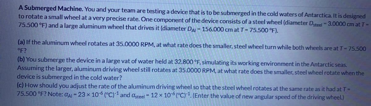 A Submerged Machine. You and your team are testing a device that is to be submerged in the cold waters of Antarctica. It is designed
to rotate a small wheel at a very precise rate. One component of the device consists of a steel wheel (diameter Dsteel = 3.0000 cm at T =
75.500 °F) and a large aluminum wheel that drives it (diameter DAI= 156.000 cm at T = 75.500 °F).
(a) If the aluminum wheel rotates at 35.0000 RPM, at what rate does the smaller, steel wheel turn while both wheels are at T = 75.500
°F?
(b) You submerge the device in a large vat of water held at 32.800 °F, simulating its working environment in the Antarctic seas.
Assuming the larger, aluminum driving wheel still rotates at 35.0000 RPM, at what rate does the smaller, steel wheel rotate when the
device is submerged in the cold water?
(c) How should you adjust the rate of the aluminum driving wheel so that the steel wheel rotates at the same rate as it had at T =
75.500 °F? Note: A = 23 x 10-6 (°C)-1 and asteel = 12 x 10-6 (°C)-¹. (Enter the value of new angular speed of the driving wheel.)