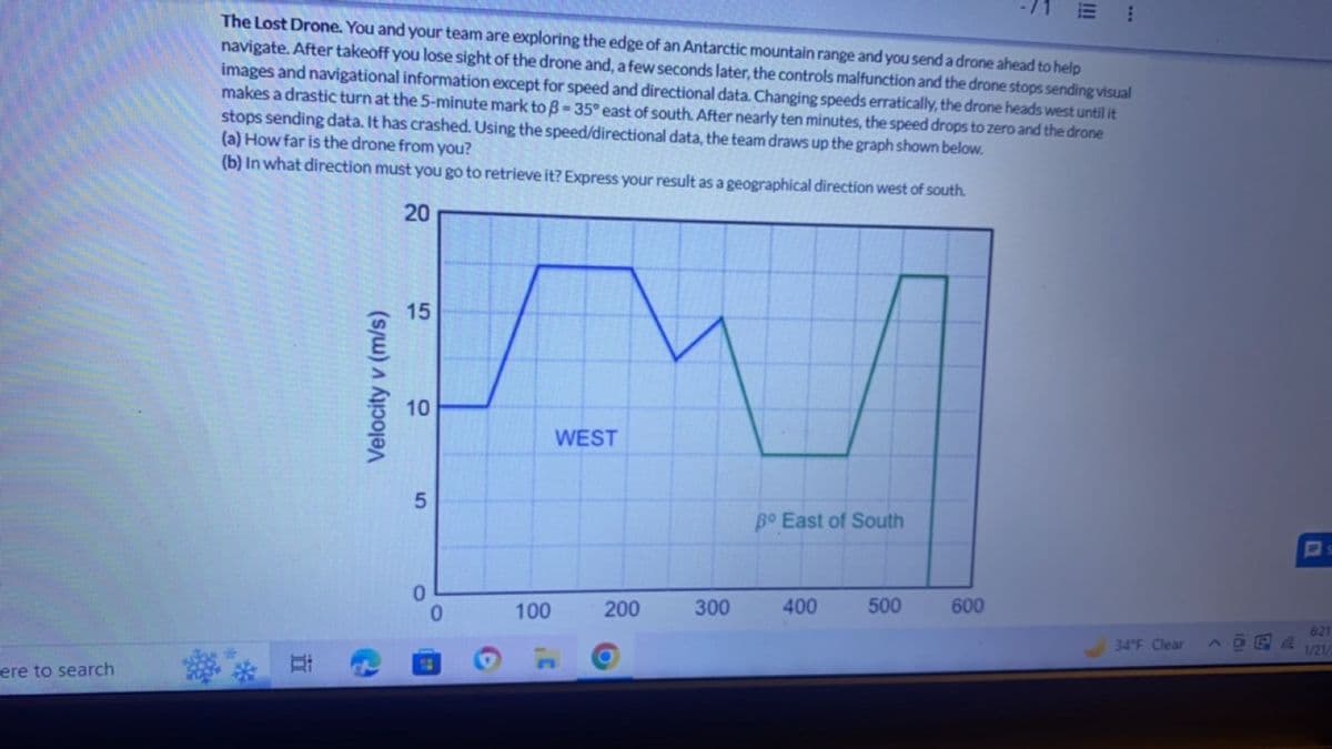 ere to search
The Lost Drone. You and your team are exploring the edge of an Antarctic mountain range and you send a drone ahead to help
navigate. After takeoff you lose sight of the drone and, a few seconds later, the controls malfunction and the drone stops sending visual
images and navigational information except for speed and directional data. Changing speeds erratically, the drone heads west until it
makes a drastic turn at the 5-minute mark to ß-35° east of south. After nearly ten minutes, the speed drops to zero and the drone
stops sending data. It has crashed. Using the speed/directional data, the team draws up the graph shown below.
(a) How far is the drone from you?
(b) In what direction must you go to retrieve it? Express your result as a geographical direction west of south.
20
Ri
Velocity v (m/s)
15
10
E
100
WEST
200
300
Bo East of South
400
500
-71 E
600
***
34°F Clear
S
6:21
1/21/