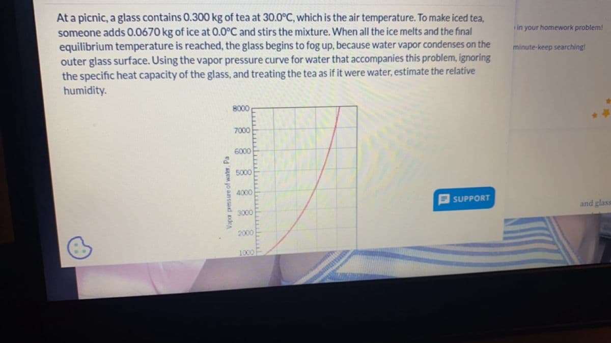 At a picnic, a glass contains 0.300 kg of tea at 30.0°C, which is the air temperature. To make iced tea,
someone adds 0.0670 kg of ice at 0.0°C and stirs the mixture. When all the ice melts and the final
equilibrium temperature is reached, the glass begins to fog up, because water vapor condenses on the
outer glass surface. Using the vapor pressure curve for water that accompanies this problem, ignoring
the specific heat capacity of the glass, and treating the tea as if it were water, estimate the relative
humidity.
in your homework problem!
minute-keep searching!
Vapor pressure of water, Pa
8000
7000
6000
5000
4000
SUPPORT
3000
and glass
2000
1000