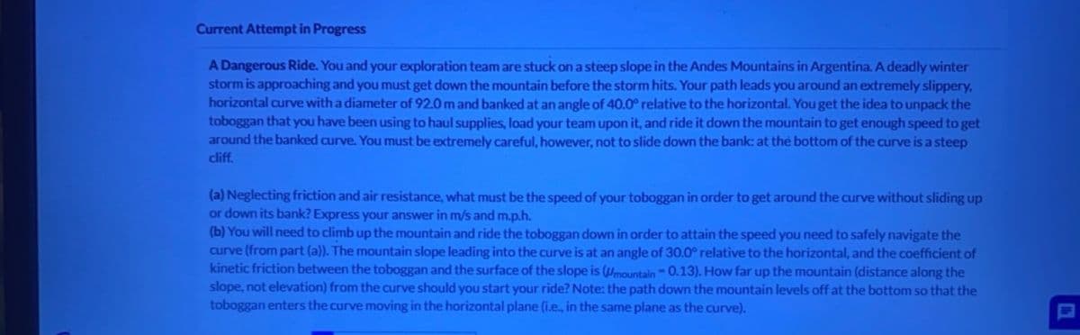 Current Attempt in Progress
A Dangerous Ride. You and your exploration team are stuck on a steep slope in the Andes Mountains in Argentina. A deadly winter
storm is approaching and you must get down the mountain before the storm hits. Your path leads you around an extremely slippery,
horizontal curve with a diameter of 92.0 m and banked at an angle of 40.0° relative to the horizontal. You get the idea to unpack the
toboggan that you have been using to haul supplies, load your team upon it, and ride it down the mountain to get enough speed to get
around the banked curve. You must be extremely careful, however, not to slide down the bank: at the bottom of the curve is a steep
cliff.
(a) Neglecting friction and air resistance, what must be the speed of your toboggan in order to get around the curve without sliding up
or down its bank? Express your answer in m/s and m.p.h.
(b) You will need to climb up the mountain and ride the toboggan down in order to attain the speed you need to safely navigate the
curve (from part (a)). The mountain slope leading into the curve is at an angle of 30.0° relative to the horizontal, and the coefficient of
kinetic friction between the toboggan and the surface of the slope is (mountain-0.13). How far up the mountain (distance along the
slope, not elevation) from the curve should you start your ride? Note: the path down the mountain levels off at the bottom so that the
toboggan enters the curve moving in the horizontal plane (i.e., in the same plane as the curve).