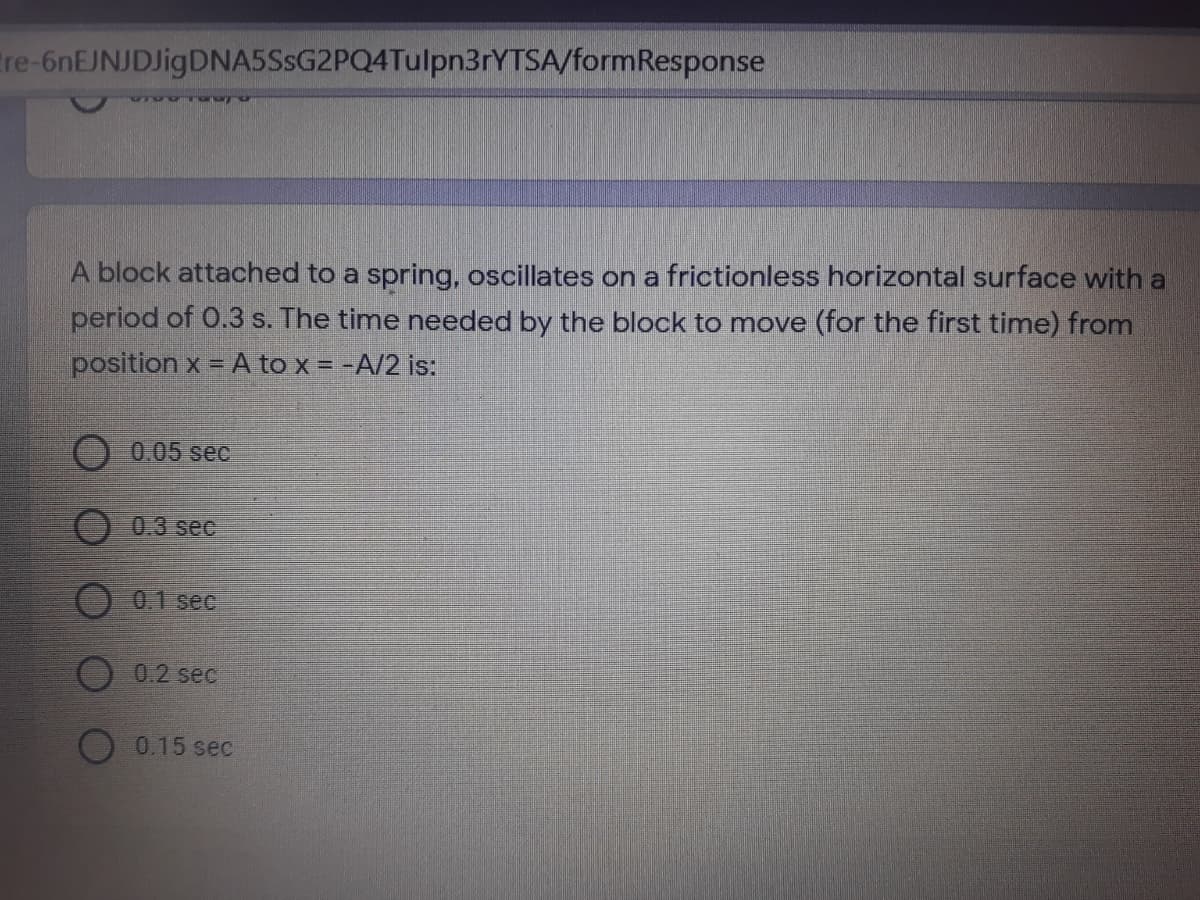 tre-6nEJNJDJigDNA5SsG2PQ4Tulpn3rYTSA/formResponse
A block attached to a spring, oscillates on a frictionless horizontal surface with a
period of 0.3 s. The time needed by the block to move (for the first time) from
position x = A to x = -A/2 is:
0.05 sec
0.3 sec
O 0.1 sec
0.2 sec
0.15 sec
