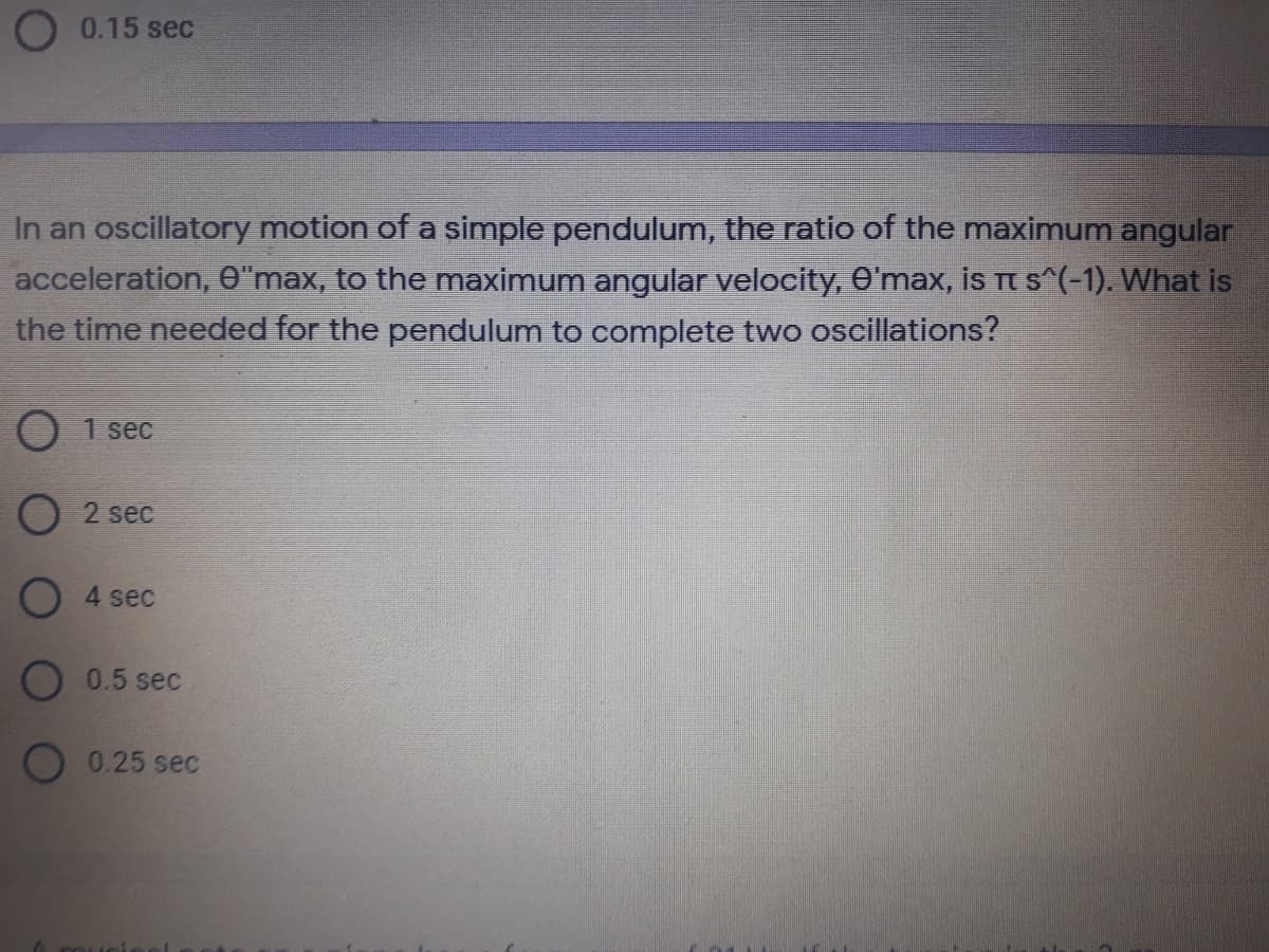 O 0.15 sec
In an oscillatory motion of a simple pendulum, the ratio of the maximum angular
acceleration, O"max, to the maximum angular velocity, O'max, is Tt s^(-1). What is
the time needed for the pendulum to complete two oscillations?
O 1 sec
O 2 sec
O 4 sec
O 0.5 sec
O 0.25 sec
