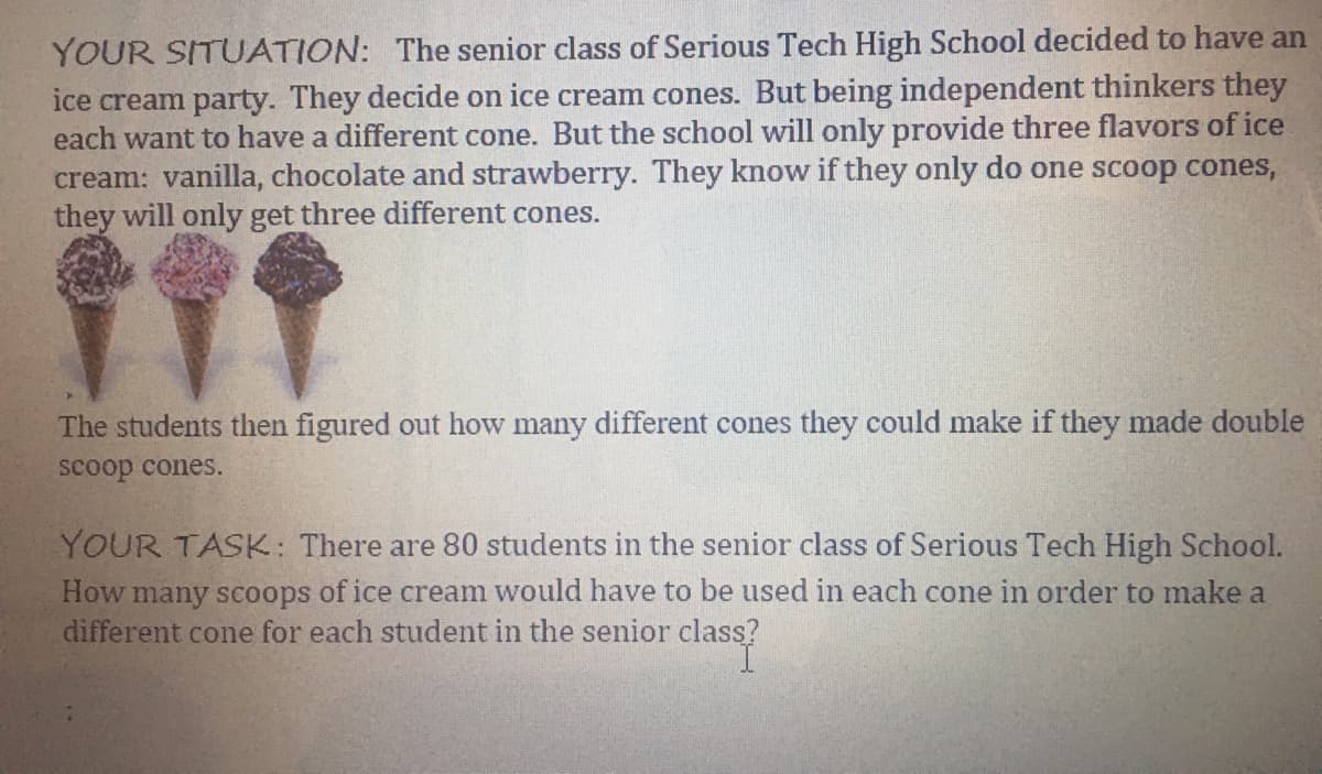 YOUR SITUATION: The senior class of Serious Tech High School decided to have an
ice cream party. They decide on ice cream cones. But being independent thinkers they
each want to have a different cone. But the school will only provide three flavors of ice
cream: vanilla, chocolate and strawberry. They know if they only do one scoop cones,
they will only get three different cones.
The students then figured out how many different cones they could make if they made double
scoop cones.
YOUR TASK: There are 80 students in the senior class of Serious Tech High School.
How many scoops of ice cream would have to be used in each cone in order to make a
different cone for each student in the senior class?
