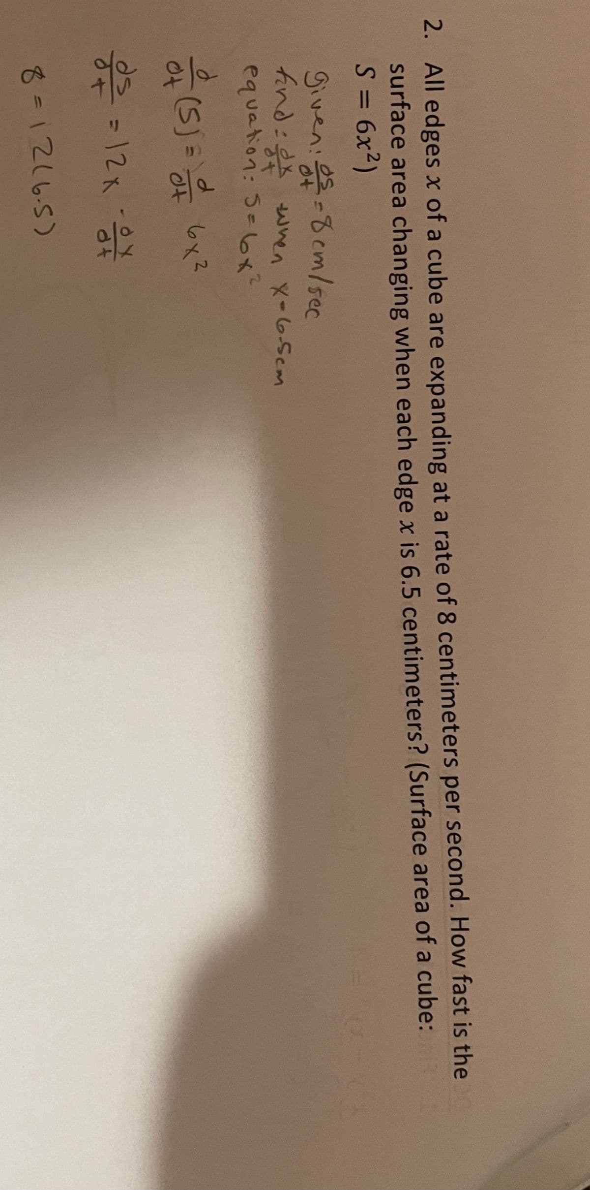 2. All edges x of a cube are expanding at a rate of 8 centimeters per second. How fast is the 0
surface area changing when each edge x is 6.5 centimeters? (Surface area of a cube:
S = 6x2)
%3D
given: es-8 cm/sec
find:x wnen X-6.Scm
equation: Se6x?
(5)%=D
6x3
of
=12x
8-1216.5)
